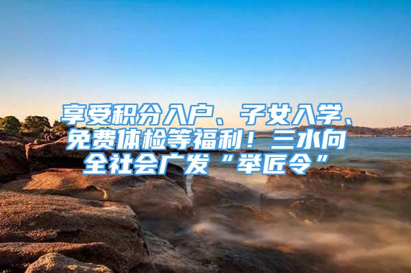 享受积分入户、子女入学、免费体检等福利！三水向全社会广发“举匠令”