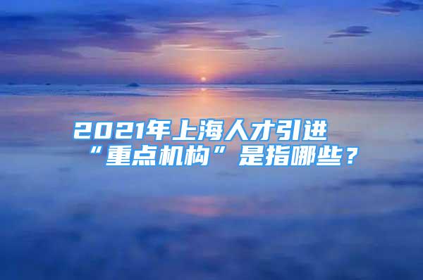 2021年上海人才引进“重点机构”是指哪些？