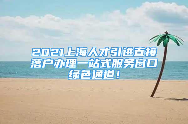 2021上海人才引进直接落户办理一站式服务窗口绿色通道！