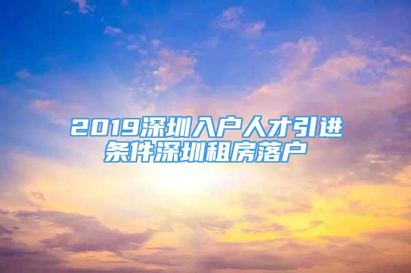 2019深圳入户人才引进条件深圳租房落户