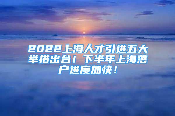 2022上海人才引进五大举措出台！下半年上海落户进度加快！