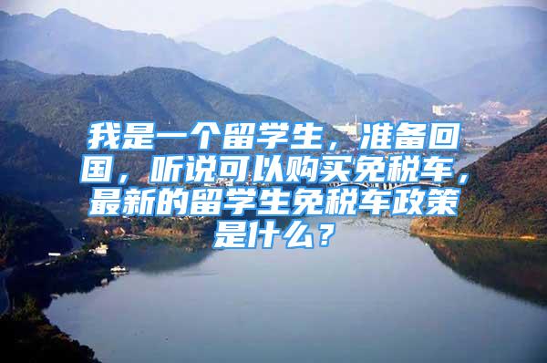 我是一个留学生，准备回国，听说可以购买免税车，最新的留学生免税车政策是什么？