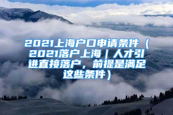 2021上海户口申请条件（2021落户上海｜人才引进直接落户，前提是满足这些条件）