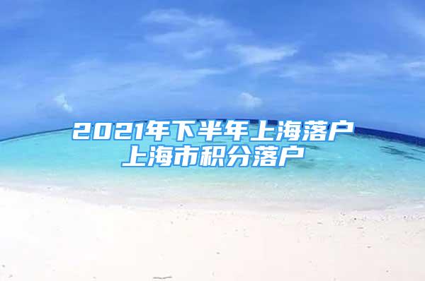 2021年下半年上海落户上海市积分落户