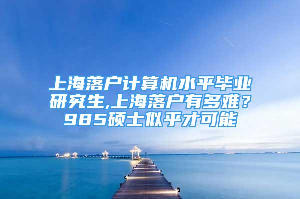 上海落户计算机水平毕业研究生,上海落户有多难？985硕士似乎才可能