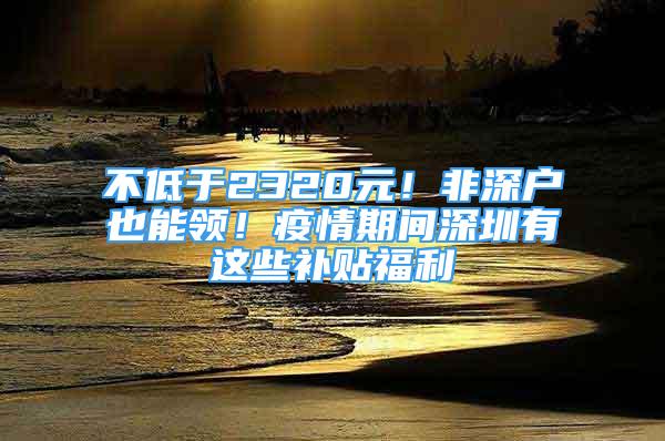 不低于2320元！非深户也能领！疫情期间深圳有这些补贴福利