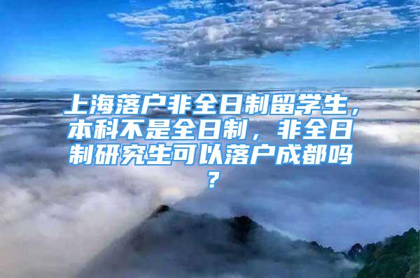 上海落户非全日制留学生，本科不是全日制，非全日制研究生可以落户成都吗？