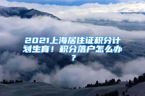 2021上海居住证积分计划生育！积分落户怎么办？