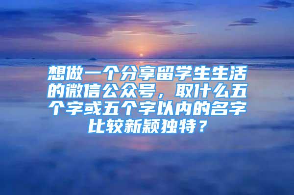 想做一个分享留学生生活的微信公众号，取什么五个字或五个字以内的名字比较新颖独特？