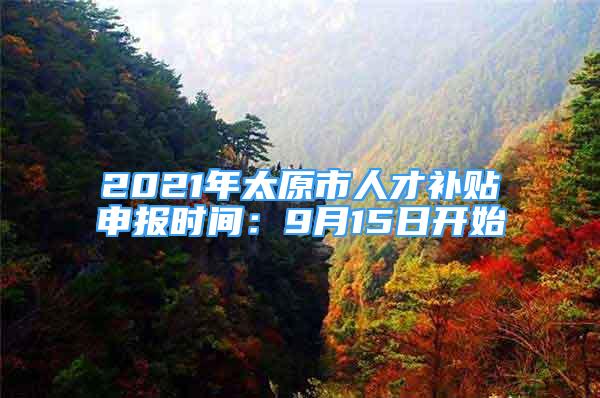 2021年太原市人才补贴申报时间：9月15日开始