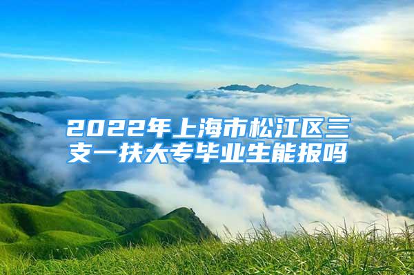 2022年上海市松江区三支一扶大专毕业生能报吗