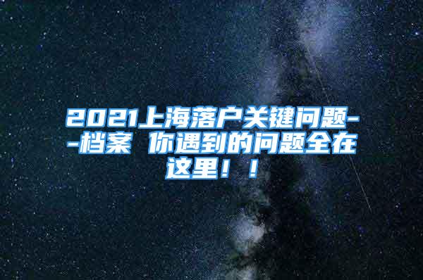 2021上海落户关键问题--档案 你遇到的问题全在这里！！