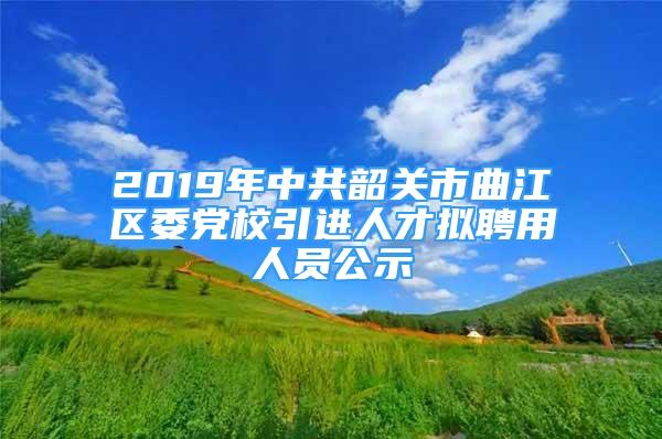 2019年中共韶关市曲江区委党校引进人才拟聘用人员公示