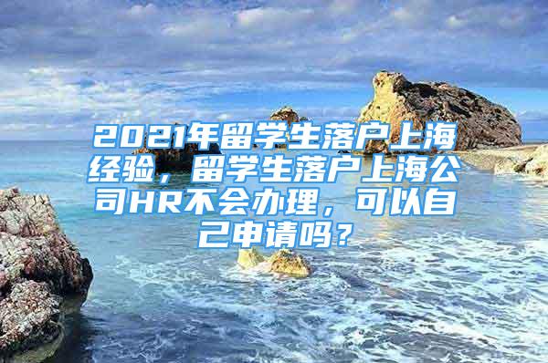 2021年留学生落户上海经验，留学生落户上海公司HR不会办理，可以自己申请吗？