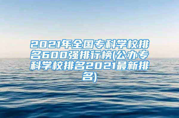 2021年全国专科学校排名600强排行榜(公办专科学校排名2021最新排名)