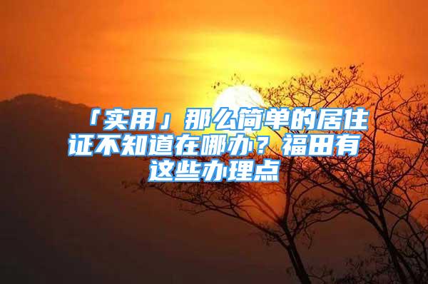 「实用」那么简单的居住证不知道在哪办？福田有这些办理点