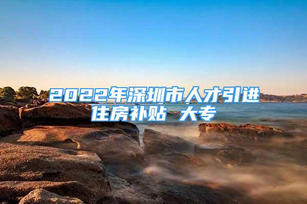 2022年深圳市人才引进住房补贴 大专