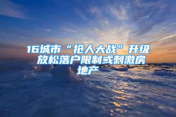 16城市“抢人大战”升级 放松落户限制或刺激房地产