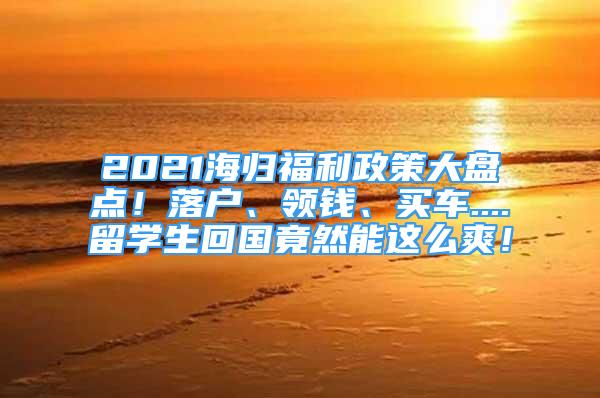 2021海归福利政策大盘点！落户、领钱、买车....留学生回国竟然能这么爽！