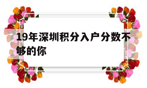 19年深圳积分入户分数不够的你(2018年深圳积分入户最低多少分) 深圳积分入户