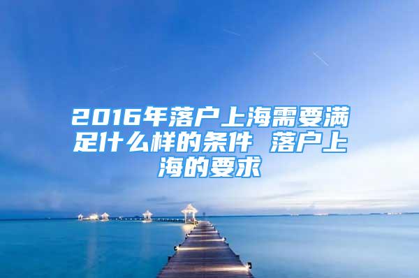 2016年落户上海需要满足什么样的条件 落户上海的要求