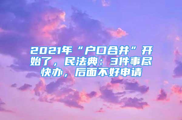 2021年“户口合并”开始了，民法典：3件事尽快办，后面不好申请