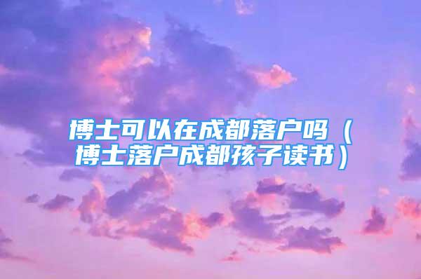 博士可以在成都落户吗（博士落户成都孩子读书）