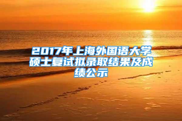 2017年上海外国语大学硕士复试拟录取结果及成绩公示