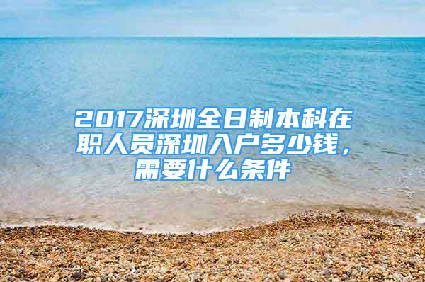 2017深圳全日制本科在职人员深圳入户多少钱，需要什么条件