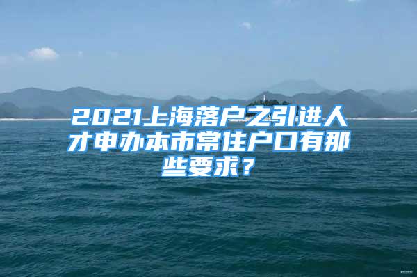 2021上海落户之引进人才申办本市常住户口有那些要求？