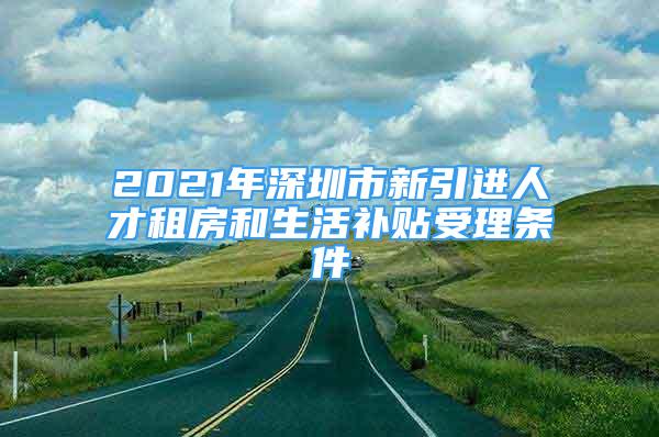 2021年深圳市新引进人才租房和生活补贴受理条件