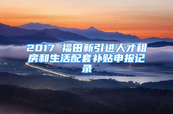 2017 福田新引进人才租房和生活配套补贴申报记录