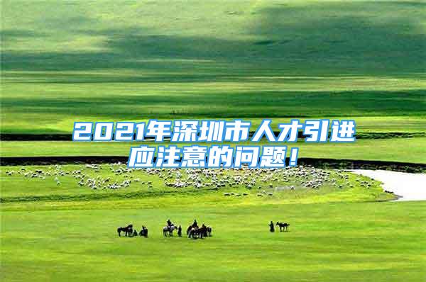 2021年深圳市人才引进应注意的问题！