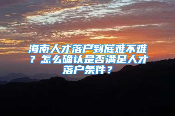 海南人才落户到底难不难？怎么确认是否满足人才落户条件？