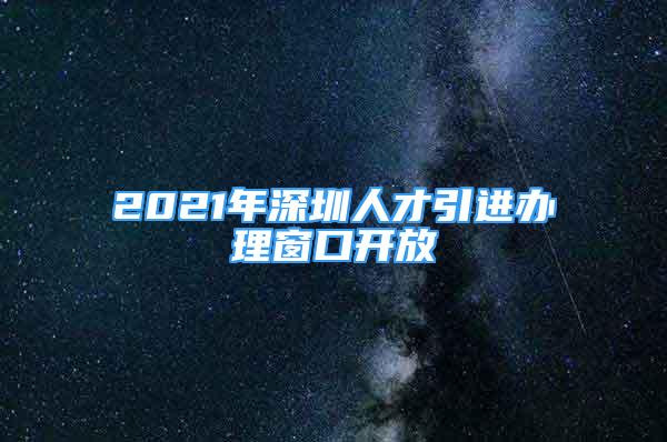 2021年深圳人才引进办理窗口开放