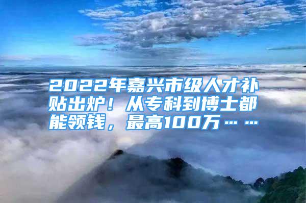 2022年嘉兴市级人才补贴出炉！从专科到博士都能领钱，最高100万……