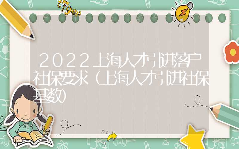 2022上海人才引进落户社保要求（上海人才引进社保基数）