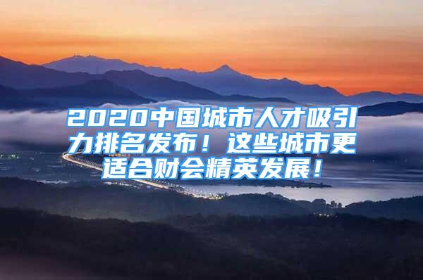 2020中国城市人才吸引力排名发布！这些城市更适合财会精英发展！