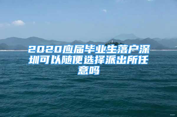 2020应届毕业生落户深圳可以随便选择派出所任意吗