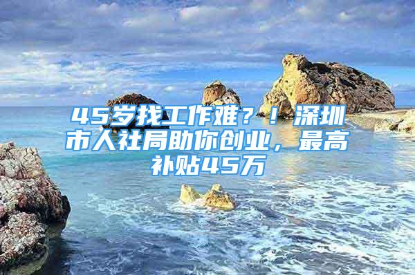 45岁找工作难？！深圳市人社局助你创业，最高补贴45万