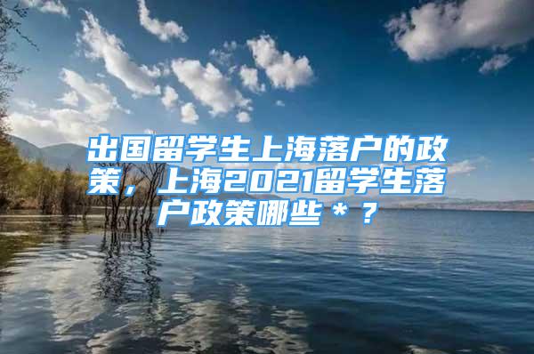 出国留学生上海落户的政策，上海2021留学生落户政策哪些＊？