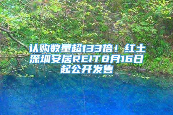 认购数量超133倍！红土深圳安居REIT8月16日起公开发售