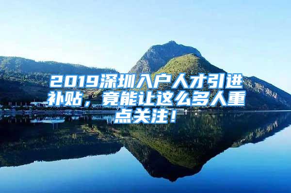 2019深圳入户人才引进补贴，竟能让这么多人重点关注！