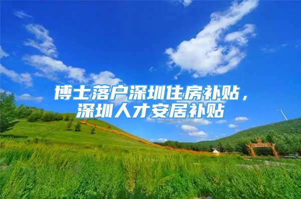 博士落户深圳住房补贴，深圳人才安居补贴