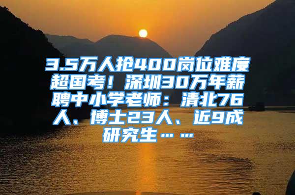 3.5万人抢400岗位难度超国考！深圳30万年薪聘中小学老师：清北76人、博士23人、近9成研究生……