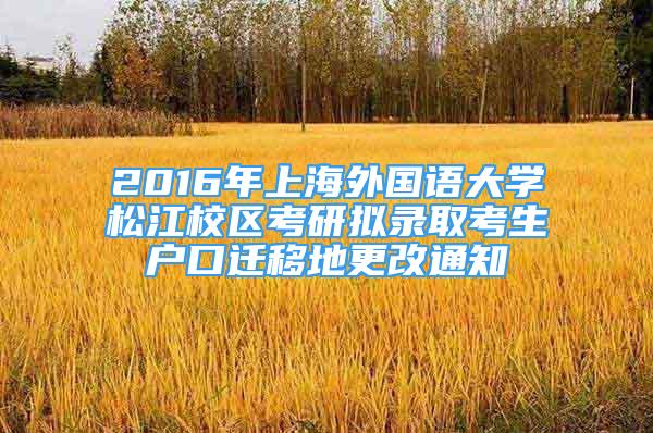 2016年上海外国语大学松江校区考研拟录取考生户口迁移地更改通知