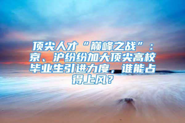 顶尖人才“巅峰之战”：京、沪纷纷加大顶尖高校毕业生引进力度，谁能占得上风？