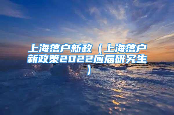 上海落户新政（上海落户新政策2022应届研究生）