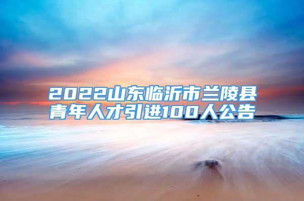 2022山东临沂市兰陵县青年人才引进100人公告