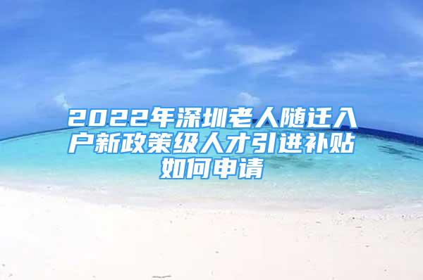 2022年深圳老人随迁入户新政策级人才引进补贴如何申请